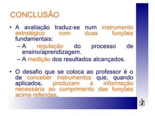 CONCLUSÃO
• A avaliação traduz-se num instrumento
estratégico com duas funções
fundamentais:
– A regulação do processo de
ensino/aprendizagem.
– A medição dos resultados alcançados.
• O desafio que se coloca ao professor é o
de conceber instrumentos que, quando
aplicados, produzam a informação
necessária ao cumprimento das funções
acima referidas.
 