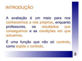 INTRODUÇÃO
A avaliação é um meio para nos
conhecermos a nós próprios, enquanto
professores, os resultados que
conseguimos e as condições em que
actuamos.
É uma função que não só controla,
como expõe o controlo.
 
