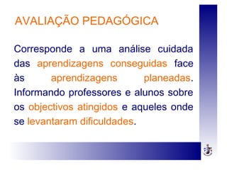 AVALIAÇÃO PEDAGÓGICA
Corresponde a uma análise cuidada
das aprendizagens conseguidas face
às aprendizagens planeadas.
Informando professores e alunos sobre
os objectivos atingidos e aqueles onde
se levantaram dificuldades.
 