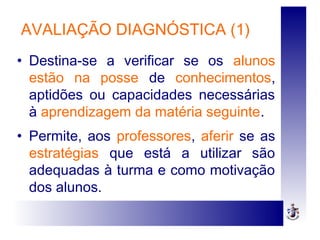 AVALIAÇÃO DIAGNÓSTICA (1)
• Destina-se a verificar se os alunos
estão na posse de conhecimentos,
aptidões ou capacidades necessárias
à aprendizagem da matéria seguinte.
• Permite, aos professores, aferir se as
estratégias que está a utilizar são
adequadas à turma e como motivação
dos alunos.
 