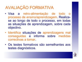 AVALIAÇÃO FORMATIVA
• Visa a retro-alimentação de todo o
processo de ensino/aprendizagem. Realiza-
se ao longo de todo o processo, em todas
as situações de aprendizagem, sobre cada
objectivo.
• Identifica situações de aprendizagens mal
conseguidas e informa sobre medidas
correctivas a tomar.
• Os testes formativos são semelhantes aos
testes diagnósticos.
 