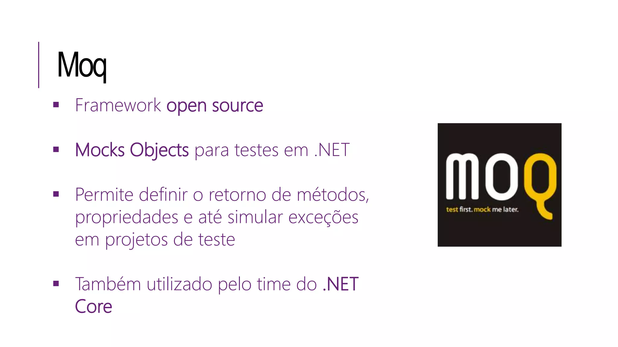 Moq
 Framework open source
 Mocks Objects para testes em .NET
 Permite definir o retorno de métodos,
propriedades e até simular exceções
em projetos de teste
 Também utilizado pelo time do .NET
Core
 