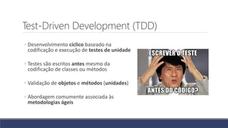 Test-Driven Development (TDD)
◦ Desenvolvimento cíclico baseado na
codificação e execução de testes de unidade
◦ Testes são escritos antes mesmo da
codificação de classes ou métodos
◦ Validação de objetos e métodos (unidades)
◦ Abordagem comumente associada às
metodologias ágeis
 