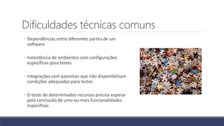 Dificuldades técnicas comuns
◦ Dependências entre diferentes partes de um
software
◦ Inexistência de ambientes com configurações
específicas para testes
◦ Integrações com parceiros que não disponibilizam
condições adequadas para testes
◦ O teste de determinados recursos precisa esperar
pela conclusão de uma ou mais funcionalidades
específicas
 