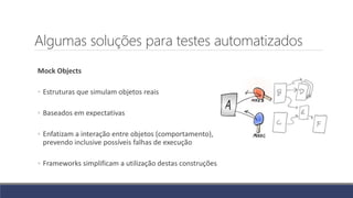 Algumas soluções para testes automatizados
Mock Objects
◦ Estruturas que simulam objetos reais
◦ Baseados em expectativas
◦ Enfatizam a interação entre objetos (comportamento),
prevendo inclusive possíveis falhas de execução
◦ Frameworks simplificam a utilização destas construções
 