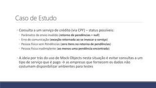 Caso de Estudo
◦ Consulta a um serviço de crédito (via CPF) – status possíveis:
◦ Parâmetro de envio inválido (retorno de pendências = null)
◦ Erro de comunicação (exceção retornada ao se invocar o serviço)
◦ Pessoa física sem Pendências (zero itens no retorno de pendências)
◦ Pessoa física inadimplente (ao menos uma pendência encontrada)
◦ A ideia por trás do uso de Mock Objects nesta situação é evitar consultas a um
tipo de serviço que é pago → as empresas que fornecem os dados não
costumam disponibilizar ambientes para testes
 
