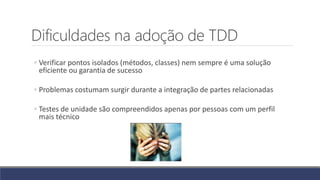 Dificuldades na adoção de TDD
◦ Verificar pontos isolados (métodos, classes) nem sempre é uma solução
eficiente ou garantia de sucesso
◦ Problemas costumam surgir durante a integração de partes relacionadas
◦ Testes de unidade são compreendidos apenas por pessoas com um perfil
mais técnico
 