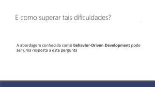 E como superar tais dificuldades?
A abordagem conhecida como Behavior-Driven Development pode
ser uma resposta a esta pergunta
 
