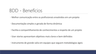 BDD - Benefícios
◦ Melhor comunicação entre os profissionais envolvidos em um projeto
◦ Documentação simples e gerada de forma dinâmica
◦ Facilita o compartilhamento de conhecimentos a respeito de um projeto
◦ User stories apresentam objetivos mais claros e bem definidos
◦ Instrumento de grande valia em equipes que seguem metodologias ágeis
 