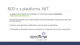 BDD e a plataforma .NET
◦ A opção mais utilizada na atualidade é o framework gratuito SpecFlow
http://www.specflow.org/
◦ O SpecFlow trabalha com especificações de funcionalidades, baseando-se para isto
em user stories
◦ Cenários correspondem a diferentes casos de teste no SpecFlow
◦ A utilização do SpecFlow costuma acontecer em conjunto com outros frameworks
 