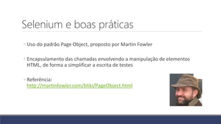 Selenium e boas práticas
◦ Uso do padrão Page Object, proposto por Martin Fowler
◦ Encapsulamento das chamadas envolvendo a manipulação de elementos
HTML, de forma a simplificar a escrita de testes
◦ Referência:
http://martinfowler.com/bliki/PageObject.html
 