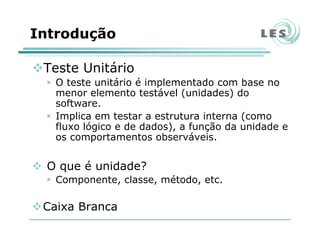 Introdução
Teste Unitário
O teste unitário é implementado com base no
menor elemento testável (unidades) do
software.
Implica em testar a estrutura interna (como
fluxo lógico e de dados), a função da unidade e
os comportamentos observáveis.
O que é unidade?
Componente, classe, método, etc.
Caixa Branca
 