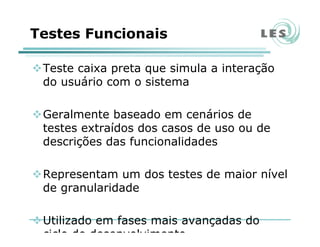 Testes Funcionais
Teste caixa preta que simula a interação
do usuário com o sistema
Geralmente baseado em cenários de
testes extraídos dos casos de uso ou de
descrições das funcionalidades
Representam um dos testes de maior nível
de granularidade
Utilizado em fases mais avançadas do
ciclo de desenvolvimento
 