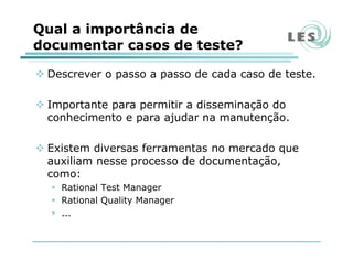 Qual a importância de
documentar casos de teste?
Descrever o passo a passo de cada caso de teste.
Importante para permitir a disseminação do
conhecimento e para ajudar na manutenção.
Existem diversas ferramentas no mercado que
auxiliam nesse processo de documentação,
como:
Rational Test Manager
Rational Quality Manager
...
 