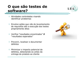 O que são testes de
software?
Atividades controladas visando
identificar problemas
Envolve ações que vão do levantamento
de requisitos até a execução dos testes
propriamente ditos
Verifica “resultados encontrados” X
“resultados esperados”
Prevenir, localizar e documentar
defeitos
Minimizar o impacto potencial de
defeitos, detectando-os antes da
entrega do produto ao cliente
 
