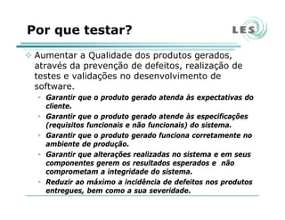 Por que testar?
Aumentar a Qualidade dos produtos gerados,
através da prevenção de defeitos, realização de
testes e validações no desenvolvimento de
software.
Garantir que o produto gerado atenda às expectativas do
cliente.
Garantir que o produto gerado atende às especificações
(requisitos funcionais e não funcionais) do sistema.
Garantir que o produto gerado funciona corretamente no
ambiente de produção.
Garantir que alterações realizadas no sistema e em seus
componentes gerem os resultados esperados e não
comprometam a integridade do sistema.
Reduzir ao máximo a incidência de defeitos nos produtos
entregues, bem como a sua severidade.
 