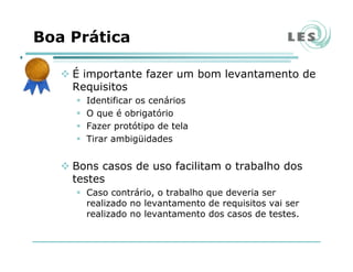 Boa Prática
É importante fazer um bom levantamento de
Requisitos
Identificar os cenários
O que é obrigatório
Fazer protótipo de tela
Tirar ambigüidades
Bons casos de uso facilitam o trabalho dos
testes
Caso contrário, o trabalho que deveria ser
realizado no levantamento de requisitos vai ser
realizado no levantamento dos casos de testes.
 