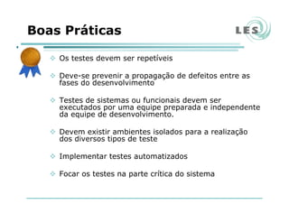 Boas Práticas
Os testes devem ser repetíveis
Deve-se prevenir a propagação de defeitos entre as
fases do desenvolvimento
Testes de sistemas ou funcionais devem ser
executados por uma equipe preparada e independente
da equipe de desenvolvimento.
Devem existir ambientes isolados para a realização
dos diversos tipos de teste
Implementar testes automatizados
Focar os testes na parte crítica do sistema
 