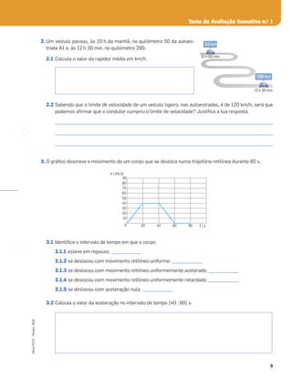 9
Novo
FQ
9
–
Testes,
ASA
Teste de Avaliação Sumativa n.o
1
2. Um veículo passou, às 10 h da manhã, no quilómetro 50 da autoes-
trada A1 e, às 12 h 30 min, no quilómetro 290.
2.1 Calcula o valor da rapidez média em km/h.
2.2 Sabendo que o limite de velocidade de um veículo ligeiro, nas autoestradas, é de 120 km/h, será que
podemos aﬁrmar que o condutor cumpriu o limite de velocidade? Justiﬁca a tua resposta.
_____________________________________________________________________________________________________
_____________________________________________________________________________________________________
_____________________________________________________________________________________________________
3. O gráﬁco descreve o movimento de um corpo que se desloca numa trajetória retilínea durante 80 s.
3.1 Identiﬁca o intervalo de tempo em que o corpo:
3.1.1 esteve em repouso; ______________
3.1.2 se deslocou com movimento retilíneo uniforme; ______________
3.1.3 se deslocou com movimento retilíneo uniformemente acelerado; ______________
3.1.4 se deslocou com movimento retilíneo uniformemente retardado; ______________
3.1.5 se deslocou com aceleração nula. ______________
3.2 Calcula o valor da aceleração no intervalo de tempo [40 ; 60] s.
0 20 40 60 80
10
20
30
40
50
60
70
80
90
v / (m/s)
t / s
50 km
10 h 00 min
290 km
12 h 30 min
 