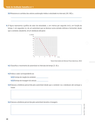 Teste de Avaliação Sumativa n.o
1
10
Novo
FQ
9
–
Testes,
ASA
3.3 Relaciona os sentidos dos vetores aceleração média e velocidade no intervalo [40 ; 60] s.
_____________________________________________________________________________________________________
_____________________________________________________________________________________________________
4. A ﬁgura representa o gráﬁco do valor da velocidade, v, em metros por segundo (m/s), em função do
tempo, t, em segundos (s), de um automóvel que se desloca numa estrada retilínea e horizontal, desde
que o condutor, desatento, vê um obstáculo até parar.
Teste Intermédio de Ciências Físico-Químicas, 2013
4.1 Classiﬁca o movimento do automóvel no intervalo de tempo [2 ; 6] s.
_____________________________________________________________________________________________________
4.2 Indica o valor correspondente ao:
4.2.1 tempo de reação do condutor; _________________
4.2.2 tempo de travagem do veículo. ________________
4.3 Calcula a distância percorrida pelo automóvel desde que o condutor viu o obstáculo até começar a
travar.
4.4 Calcula a distância percorrida pelo automóvel durante a travagem.
16
18
14
12
10
8
6
4
2
0
0 2 4 6 8 t / s
v / (m/s)
 