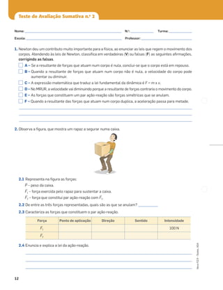 12
Novo
FQ
9
–
Testes,
ASA
Teste de Avaliação Sumativa n.o
2
1. Newton deu um contributo muito importante para a física, ao enunciar as leis que regem o movimento dos
corpos. Atendendo às leis de Newton, classiﬁca em verdadeiras (V) ou falsas (F) as seguintes aﬁrmações,
corrigindo as falsas.
A – Se a resultante de forças que atuam num corpo é nula, conclui-se que o corpo está em repouso.
B – Quando a resultante de forças que atuam num corpo não é nula, a velocidade do corpo pode
aumentar ou diminuir.
C – A expressão matemática que traduz a lei fundamental da dinâmica é F = m x v.
D – No MRUR, a velocidade vai diminuindo porque a resultante de forças contraria o movimento do corpo.
E – As forças que constituem um par ação-reação são forças simétricas que se anulam.
F – Quando a resultante das forças que atuam num corpo duplica, a aceleração passa para metade.
_________________________________________________________________________________________________________
_________________________________________________________________________________________________________
_________________________________________________________________________________________________________
2. Observa a ﬁgura, que mostra um rapaz a segurar numa caixa.
2.1 Representa na ﬁgura as forças:
≤P – peso da caixa.
≤F1 – força exercida pelo rapaz para sustentar a caixa.
≤F2 – força que constitui par ação-reação com ≤F1.
2.2 De entre as três forças representadas, quais são as que se anulam? ____________
2.3 Caracteriza as forças que constituem o par ação-reação.
2.4 Enuncia e explica a lei da ação-reação.
_____________________________________________________________________________________________________
_____________________________________________________________________________________________________
_____________________________________________________________________________________________________
Força Ponto de aplicação Direção Sentido Intensidade
≤F1 100 N
≤F2
Nome: ___________________________________________________________ N.o
: ______________ Turma: ______________
Escola: ___________________________________________________________ Professor: _______________________________
 