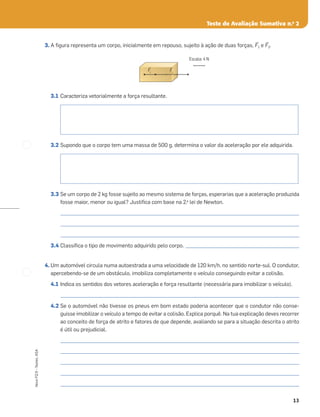 13
Novo
FQ
9
–
Testes,
ASA
Teste de Avaliação Sumativa n.o
2
3. A ﬁgura representa um corpo, inicialmente em repouso, sujeito à ação de duas forças, ≤F1 e ≤F2.
3.1 Caracteriza vetorialmente a força resultante.
3.2 Supondo que o corpo tem uma massa de 500 g, determina o valor da aceleração por ele adquirida.
3.3 Se um corpo de 2 kg fosse sujeito ao mesmo sistema de forças, esperarias que a aceleração produzida
fosse maior, menor ou igual? Justiﬁca com base na 2.a
lei de Newton.
_____________________________________________________________________________________________________
_____________________________________________________________________________________________________
_____________________________________________________________________________________________________
3.4 Classiﬁca o tipo de movimento adquirido pelo corpo. ________________________________________________
4. Um automóvel circula numa autoestrada a uma velocidade de 120 km/h, no sentido norte-sul. O condutor,
apercebendo-se de um obstáculo, imobiliza completamente o veículo conseguindo evitar a colisão.
4.1 Indica os sentidos dos vetores aceleração e força resultante (necessária para imobilizar o veículo).
_____________________________________________________________________________________________________
4.2 Se o automóvel não tivesse os pneus em bom estado poderia acontecer que o condutor não conse-
guisse imobilizar o veículo a tempo de evitar a colisão. Explica porquê. Na tua explicação deves recorrer
ao conceito de força de atrito e fatores de que depende, avaliando se para a situação descrita o atrito
é útil ou prejudicial.
_____________________________________________________________________________________________________
_____________________________________________________________________________________________________
_____________________________________________________________________________________________________
_____________________________________________________________________________________________________
_____________________________________________________________________________________________________
Escala: 4 N
Š
F1
Š
F2
 