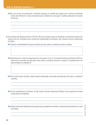 Teste de Avaliação Sumativa n.o
2
14
Novo
FQ
9
–
Testes,
ASA
4.3 Se, em vez de um automóvel, o condutor guiasse um camião que seguia com a mesma velocidade
inicial (de 120 km/h), a força necessária para imobilizá-lo seria igual? Justiﬁca aplicando o conceito
da inércia.
_____________________________________________________________________________________________________
_____________________________________________________________________________________________________
_____________________________________________________________________________________________________
_____________________________________________________________________________________________________
5. Um condutor de 70 kg circulava a 72 km/h (20 m/s) quando surgiu um obstáculo. O automóvel acabou por
colidir com ele. Considera que o tempo de imobilização do condutor, que utilizava cinto de segurança,
foi 0,05 s.
5.1 Calcula a intensidade da força de colisão que atua sobre o condutor durante o choque.
5.2 Sabendo que o cinto de segurança tem de largura 5 cm e um comprimento de contacto de 80 cm,
determina a pressão exercida pelo cinto sobre o condutor durante a colisão. O resultado deve ser
apresentado em unidades SI.
5.3 Se o cinto estiver torcido, existirá alguma alteração na pressão exercida por ele sobre o condutor?
Justiﬁca.
_____________________________________________________________________________________________________
_____________________________________________________________________________________________________
_____________________________________________________________________________________________________
5.4 O que aconteceria ao condutor se não usasse cinto de segurança? Explica a tua resposta com base
numa das leis de Newton.
_____________________________________________________________________________________________________
_____________________________________________________________________________________________________
_____________________________________________________________________________________________________
5.5 Indica outros dois dispositivos de segurança que poderão aumentar a segurança do condutor em caso
de choque.
_____________________________________________________________________________________________________
_____________________________________________________________________________________________________
 