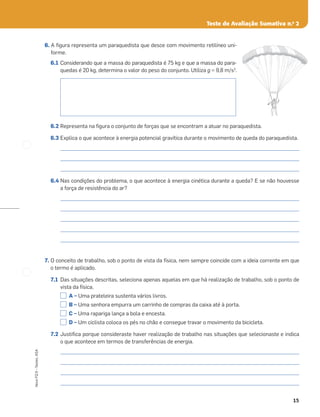 15
Novo
FQ
9
–
Testes,
ASA
6. A ﬁgura representa um paraquedista que desce com movimento retilíneo uni-
forme.
6.1 Considerando que a massa do paraquedista é 75 kg e que a massa do para-
quedas é 20 kg, determina o valor do peso do conjunto. Utiliza g = 9,8 m/s2
.
6.2 Representa na ﬁgura o conjunto de forças que se encontram a atuar no paraquedista.
6.3 Explica o que acontece à energia potencial gravítica durante o movimento de queda do paraquedista.
_____________________________________________________________________________________________________
_____________________________________________________________________________________________________
_____________________________________________________________________________________________________
6.4 Nas condições do problema, o que acontece à energia cinética durante a queda? E se não houvesse
a força de resistência do ar?
_____________________________________________________________________________________________________
_____________________________________________________________________________________________________
_____________________________________________________________________________________________________
_____________________________________________________________________________________________________
_____________________________________________________________________________________________________
7. O conceito de trabalho, sob o ponto de vista da física, nem sempre coincide com a ideia corrente em que
o termo é aplicado.
7.1 Das situações descritas, seleciona apenas aquelas em que há realização de trabalho, sob o ponto de
vista da física.
A – Uma prateleira sustenta vários livros.
B – Uma senhora empurra um carrinho de compras da caixa até à porta.
C – Uma rapariga lança a bola e encesta.
D – Um ciclista coloca os pés no chão e consegue travar o movimento da bicicleta.
7.2 Justiﬁca porque consideraste haver realização de trabalho nas situações que selecionaste e indica
o que acontece em termos de transferências de energia.
_____________________________________________________________________________________________________
_____________________________________________________________________________________________________
_____________________________________________________________________________________________________
_____________________________________________________________________________________________________
Teste de Avaliação Sumativa n.o
2
 