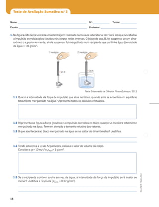 16
Novo
FQ
9
–
Testes,
ASA
Teste de Avaliação Sumativa n.o
3
1. Na ﬁgura está representada uma montagem realizada numa aula laboratorial de Física em que se estudou
a impulsão exercida pelos líquidos nos corpos neles imersos. O bloco de aço, B, foi suspenso de um dina-
mómetro e, posteriormente, ainda suspenso, foi mergulhado num recipiente que continha água (densidade
da água = 1,0 g/cm3
).
Teste Intermédio de Ciências Físico-Químicas, 2013
1.1 Qual é a intensidade da força de impulsão que atua no bloco, quando este se encontra em equilíbrio
totalmente mergulhado na água? Apresenta todos os cálculos efetuados.
1.2 Representa na ﬁgura a força gravítica e a impulsão exercidas no bloco quando se encontra totalmente
mergulhado na água. Tem em atenção o tamanho relativo dos vetores.
1.3 O que acontecerá ao bloco mergulhado na água se se soltar do dinamómetro? Justiﬁca.
_____________________________________________________________________________________________________
_____________________________________________________________________________________________________
1.4 Tendo em conta a lei de Arquimedes, calcula o valor do volume do corpo.
Considera: g = 10 m/s2
e ρágua= 1 g/cm3
.
1.5 Se o recipiente contiver azeite em vez de água, a intensidade da força de impulsão será maior ou
menor? Justiﬁca a resposta (ρazeite = 0,92 g/cm3
).
_____________________________________________________________________________________________________
_____________________________________________________________________________________________________
24 N
B
B
20 N
1a
. medição 2a
. medição
Nome: ___________________________________________________________ N.o
: ______________ Turma: ______________
Escola: ___________________________________________________________ Professor: _______________________________
 
