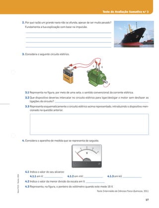 17
Novo
FQ
9
–
Testes,
ASA
Teste de Avaliação Sumativa n.o
3
2. Por que razão um grande navio não se afunda, apesar de ser muito pesado?
Fundamenta a tua explicação com base na impulsão.
_________________________________________________________________________
_________________________________________________________________________
_________________________________________________________________________
_________________________________________________________________________
3. Considera o seguinte circuito elétrico.
3.1 Representa na ﬁgura, por meio de uma seta, o sentido convencional da corrente elétrica.
3.2 Que dispositivo deverias intercalar no circuito elétrico para ligar/desligar o motor sem desfazer as
ligações do circuito? ________________________________________________________________________________
3.3 Representa esquematicamente o circuito elétrico acima representado, introduzindo o dispositivo men-
cionado na questão anterior.
4. Considera o aparelho de medida que se representa de seguida.
4.1 Indica o valor do seu alcance:
4.1.1 em V; ________________ 4.1.2 em mV; ________________ 4.1.3 em kV. ________________
4.2 Indica o valor da menor divisão da escala em V. ________________
4.3 Representa, na ﬁgura, o ponteiro do voltímetro quando este mede 16 V.
Teste Intermédio de Ciências Físico-Químicas, 2011
–
+
A B
PILHA
PILHA
PILHA
0
0
0
10
20
30
4
0
V
V
 