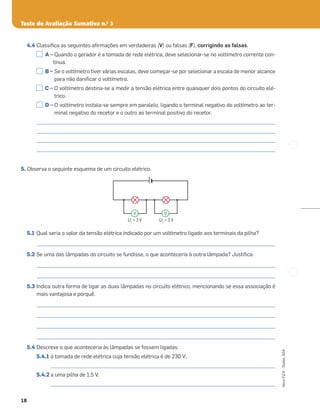 Teste de Avaliação Sumativa n.o
3
18
Novo
FQ
9
–
Testes,
ASA
4.4 Classiﬁca as seguintes aﬁrmações em verdadeiras (V) ou falsas (F), corrigindo as falsas.
A – Quando o gerador é a tomada de rede elétrica, deve selecionar-se no voltímetro corrente con-
tínua.
B – Se o voltímetro tiver várias escalas, deve começar-se por selecionar a escala de menor alcance
para não daniﬁcar o voltímetro.
C – O voltímetro destina-se a medir a tensão elétrica entre quaisquer dois pontos do circuito elé-
trico.
D – O voltímetro instala-se sempre em paralelo, ligando o terminal negativo do voltímetro ao ter-
minal negativo do recetor e o outro ao terminal positivo do recetor.
_____________________________________________________________________________________________________
_____________________________________________________________________________________________________
_____________________________________________________________________________________________________
_____________________________________________________________________________________________________
5. Observa o seguinte esquema de um circuito elétrico.
5.1 Qual seria o valor da tensão elétrica indicado por um voltímetro ligado aos terminais da pilha?
_____________________________________________________________________________________________________
5.2 Se uma das lâmpadas do circuito se fundisse, o que aconteceria à outra lâmpada? Justiﬁca.
_____________________________________________________________________________________________________
_____________________________________________________________________________________________________
5.3 Indica outra forma de ligar as duas lâmpadas no circuito elétrico, mencionando se essa associação é
mais vantajosa e porquê.
_____________________________________________________________________________________________________
_____________________________________________________________________________________________________
_____________________________________________________________________________________________________
_____________________________________________________________________________________________________
5.4 Descreve o que aconteceria às lâmpadas se fossem ligadas:
5.4.1 à tomada de rede elétrica cuja tensão elétrica é de 230 V;
_______________________________________________________________________________________________
5.4.2 a uma pilha de 1,5 V.
_______________________________________________________________________________________________
U1
= 3 V U2
= 3 V
V V
 