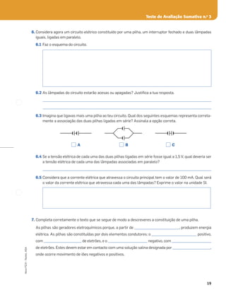 19
Novo
FQ
9
–
Testes,
ASA
Teste de Avaliação Sumativa n.o
3
6. Considera agora um circuito elétrico constituído por uma pilha, um interruptor fechado e duas lâmpadas
iguais, ligadas em paralelo.
6.1 Faz o esquema do circuito.
6.2 As lâmpadas do circuito estarão acesas ou apagadas? Justiﬁca a tua resposta.
_____________________________________________________________________________________________________
_____________________________________________________________________________________________________
6.3 Imagina que ligavas mais uma pilha ao teu circuito. Qual dos seguintes esquemas representa correta-
mente a associação das duas pilhas ligadas em série? Assinala a opção correta.
6.4 Se a tensão elétrica de cada uma das duas pilhas ligadas em série fosse igual a 1,5 V, qual deveria ser
a tensão elétrica de cada uma das lâmpadas associadas em paralelo?
_____________________________________________________________________________________________________
6.5 Considera que a corrente elétrica que atravessa o circuito principal tem o valor de 100 mA. Qual será
o valor da corrente elétrica que atravessa cada uma das lâmpadas? Exprime o valor na unidade SI.
7. Completa corretamente o texto que se segue de modo a descreveres a constituição de uma pilha.
As pilhas são geradores eletroquímicos porque, a partir de ___________________________, produzem energia
elétrica. As pilhas são constituídas por dois elementos condutores: o ___________________________ positivo,
com _______________________ de eletrões, e o ________________________ negativo, com ________________________
de eletrões. Estes devem estar em contacto com uma solução salina designada por _______________________,
onde ocorre movimento de iões negativos e positivos.
A B C
 