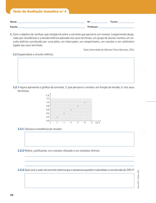 20
Novo
FQ
9
–
Testes,
ASA
Teste de Avaliação Sumativa n.o
4
1. Com o objetivo de veriﬁcar que relação há entre a corrente que percorre um resistor (vulgarmente desig-
nado por resistência) e a tensão elétrica aplicada nos seus terminais, um grupo de alunos montou um cir-
cuito elétrico constituído por uma pilha, um interruptor, um amperímetro, um resistor e um voltímetro
ligado aos seus terminais.
Teste Intermédio de Ciências Físico-Químicas, 2011
1.1 Esquematiza o circuito elétrico.
1.2 A ﬁgura apresenta o gráﬁco da corrente, I, que percorre o resistor, em função da tensão, U, nos seus
terminais.
1.2.1 Calcula a resistência do resistor.
1.2.2 Refere, justiﬁcando, se o resistor utilizado é um condutor óhmico.
_______________________________________________________________________________________________
_______________________________________________________________________________________________
_______________________________________________________________________________________________
1.2.3 Qual será o valor da corrente elétrica que o atravessa quando é submetido a uma tensão de 230 V?
0,12
0,10
0,08
0,06
0,04
0,02
0,00
0 2 4 6 8 10 12 U / V
I / A
Nome: ___________________________________________________________ N.o
: ______________ Turma: ______________
Escola: ___________________________________________________________ Professor: _______________________________
 