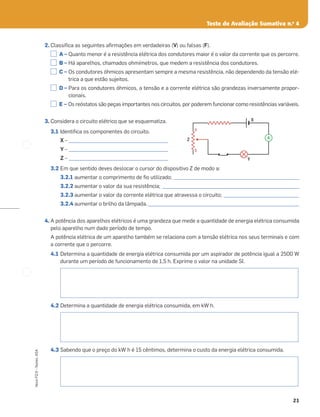 21
Novo
FQ
9
–
Testes,
ASA
Teste de Avaliação Sumativa n.o
4
2. Classiﬁca as seguintes aﬁrmações em verdadeiras (V) ou falsas (F).
A – Quanto menor é a resistência elétrica dos condutores maior é o valor da corrente que os percorre.
B – Há aparelhos, chamados ohmímetros, que medem a resistência dos condutores.
C – Os condutores óhmicos apresentam sempre a mesma resistência, não dependendo da tensão elé-
trica a que estão sujeitos.
D – Para os condutores óhmicos, a tensão e a corrente elétrica são grandezas inversamente propor-
cionais.
E – Os reóstatos são peças importantes nos circuitos, por poderem funcionar como resistências variáveis.
3. Considera o circuito elétrico que se esquematiza.
3.1 Identiﬁca os componentes do circuito.
X – __________________________________________
Y – __________________________________________
Z – __________________________________________
3.2 Em que sentido deves deslocar o cursor do dispositivo Z de modo a:
3.2.1 aumentar o comprimento de ﬁo utilizado; _____________________________________________________
3.2.2 aumentar o valor da sua resistência; __________________________________________________________
3.2.3 aumentar o valor da corrente elétrica que atravessa o circuito; ________________________________
3.2.4 aumentar o brilho da lâmpada.________________________________________________________________
4. A potência dos aparelhos elétricos é uma grandeza que mede a quantidade de energia elétrica consumida
pelo aparelho num dado período de tempo.
A potência elétrica de um aparelho também se relaciona com a tensão elétrica nos seus terminais e com
a corrente que o percorre.
4.1 Determina a quantidade de energia elétrica consumida por um aspirador de potência igual a 2500 W
durante um período de funcionamento de 1,5 h. Exprime o valor na unidade SI.
4.2 Determina a quantidade de energia elétrica consumida, em kW h.
4.3 Sabendo que o preço do kW h é 15 cêntimos, determina o custo da energia elétrica consumida.
a
b
Y
Z
X
A
 