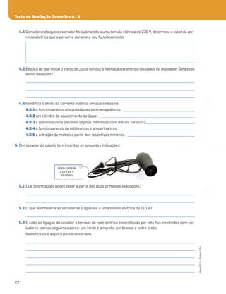 Teste de Avaliação Sumativa n.o
4
22
Novo
FQ
9
–
Testes,
ASA
4.4 Considerando que o aspirador foi submetido a uma tensão elétrica de 230 V, determina o valor da cor-
rente elétrica que o percorre durante o seu funcionamento.
4.5 Explica de que modo o efeito de Joule conduz à formação de energia dissipada no aspirador. Será esse
efeito desejado?
_____________________________________________________________________________________________________
_____________________________________________________________________________________________________
_____________________________________________________________________________________________________
4.6 Identiﬁca o efeito da corrente elétrica em que se baseia:
4.6.1 o funcionamento dos guindastes eletromagnéticos; ___________________________________________
4.6.2 um cilindro de aquecimento de água; _________________________________________________________
4.6.3 a galvanoplastia (recobrir objetos metálicos com metais valiosos);_____________________________
4.6.4 o funcionamento de voltímetros e amperímetros; _____________________________________________
4.6.5 a extração de metais a partir dos respetivos minérios. ________________________________________
5. Um secador de cabelo tem inscritas as seguintes indicações:
5.1 Que informações podes obter a partir das duas primeiras indicações?
_____________________________________________________________________________________________________
_____________________________________________________________________________________________________
5.2 O que aconteceria ao secador se o ligasses a uma tensão elétrica de 110 V?
_____________________________________________________________________________________________________
5.3 O cabo de ligação do secador à tomada de rede elétrica é constituído por três ﬁos envolvidos com iso-
ladores com as seguintes cores: um verde e amarelo, um branco e outro preto.
Identiﬁca-os e explica para que servem.
_____________________________________________________________________________________________________
_____________________________________________________________________________________________________
_____________________________________________________________________________________________________
_____________________________________________________________________________________________________
_____________________________________________________________________________________________________
1600-1900 W
220-240 V
50/60 Hz
 