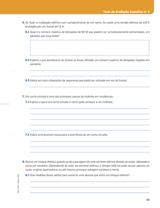 23
Novo
FQ
9
–
Testes,
ASA
Teste de Avaliação Sumativa n.o
4
6. Ao fazer a instalação elétrica num compartimento de um navio, foi usada uma tensão elétrica de 120 V
protegida por um fusível de 15 A.
6.1 Qual é o número máximo de lâmpadas de 60 W que podem ser simultaneamente alimentadas, em
paralelo, por essa fonte?
6.2 Explica o que aconteceria ao fusível se fosse utilizado um número superior de lâmpadas (ligadas em
paralelo).
_____________________________________________________________________________________________________
_____________________________________________________________________________________________________
6.3 Indica um outro dispositivo de segurança que podia ser utilizado em vez do fusível.
_____________________________________________________________________________________________________
7. Um curto-circuito é uma das principais causas de incêndio em residências.
7.1 Explica o que é um curto-circuito e como pode conduzir a um incêndio.
_____________________________________________________________________________________________________
_____________________________________________________________________________________________________
_____________________________________________________________________________________________________
_____________________________________________________________________________________________________
_____________________________________________________________________________________________________
7.2 Indica uma possível causa para a ocorrência de um curto-circuito.
_____________________________________________________________________________________________________
_____________________________________________________________________________________________________
_____________________________________________________________________________________________________
8. Ocorre um choque elétrico quando se dá a passagem de uma corrente elétrica através do corpo, utilizando-o
como um condutor. Dependendo do valor da corrente elétrica, o choque elétrico pode causar apenas um
susto, originar queimaduras ou até mesmo provocar paragem cardíaca e morte.
8.1 Que medidas deves adotar para socorrer uma pessoa que sofre um choque elétrico?
_____________________________________________________________________________________________________
_____________________________________________________________________________________________________
_____________________________________________________________________________________________________
 