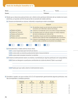 24
Novo
FQ
9
–
Testes,
ASA
Teste de Avaliação Sumativa n.o
5
1. Desde que se descreveu pela primeira vez o átomo como partícula indivisível até ao modelo da nuvem
eletrónica, um grande caminho foi percorrido no conceito de modelo atómico.
1.1 Associa corretamente as colunas, indicando a resposta por ordem cronológica.
1.2 Considerando o modelo atómico atual, indica:
1.2.1 a zona responsável pelo tamanho do átomo; __________________________________________________
1.2.2 a zona onde se concentra praticamente toda a massa do átomo; ______________________________
1.2.3 a zona onde é provável encontrar os eletrões. _________________________________________________
1.3 O átomo é eletricamente neutro; no entanto, é constituído por algumas partículas com carga elétrica.
1.3.1 Como se designam as partículas constituintes do núcleo do átomo? Qual a sua carga?
_______________________________________________________________________________________________
_______________________________________________________________________________________________
1.3.2 Explica por que razão o átomo é eletricamente neutro.
_______________________________________________________________________________________________
_______________________________________________________________________________________________
2. Considera o quadro, em que as letras A, B, C e D representam genericamente algumas partículas, mas
não correspondem a símbolos químicos.
Coluna I Coluna II
a) Modelo de Dalton
b) Modelo de Thomson
c) Modelo de Rutherford
d) Modelo de Bohr
e) Modelo da nuvem eletrónica
A – Os eletrões movem-se em torno do núcleo em órbitas
circulares com diferentes valores de energia.
B – O átomo é considerado como uma esfera maciça indivisível.
C – Os eletrões giram em volta do núcleo em órbitas elípticas,
tal como os planetas em volta do Sol.
D – Os eletrões movem-se de forma indeﬁnida, havendo no
entanto zonas onde há maior probabilidade de os encontrar.
E – O átomo é considerado como uma esfera maciça de carga
positiva, onde os eletrões se encontram incrustados.
1.o
2.o
3.o
4.o
5.o
Espécie
química
N.o
atómico
N.o
de
neutrões
N.o
de
eletrões
A 17 19 17
B 17 18 17
C 8 7 8
D 11 11 10
Nome: ___________________________________________________________ N.o
: ______________ Turma: ______________
Escola: ___________________________________________________________ Professor: _______________________________
 