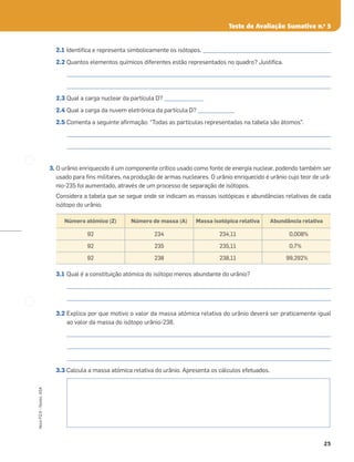 25
Novo
FQ
9
–
Testes,
ASA
Teste de Avaliação Sumativa n.o
5
2.1 Identiﬁca e representa simbolicamente os isótopos. _________________________________________________
2.2 Quantos elementos químicos diferentes estão representados no quadro? Justiﬁca.
_____________________________________________________________________________________________________
_____________________________________________________________________________________________________
2.3 Qual a carga nuclear da partícula D? _______________
2.4 Qual a carga da nuvem eletrónica da partícula D? ______________
2.5 Comenta a seguinte aﬁrmação: “Todas as partículas representadas na tabela são átomos”.
_____________________________________________________________________________________________________
_____________________________________________________________________________________________________
3. O urânio enriquecido é um componente crítico usado como fonte de energia nuclear, podendo também ser
usado para ﬁns militares, na produção de armas nucleares. O urânio enriquecido é urânio cujo teor de urâ-
nio-235 foi aumentado, através de um processo de separação de isótopos.
Considera a tabela que se segue onde se indicam as massas isotópicas e abundâncias relativas de cada
isótopo do urânio.
3.1 Qual é a constituição atómica do isótopo menos abundante do urânio?
_____________________________________________________________________________________________________
_____________________________________________________________________________________________________
3.2 Explica por que motivo o valor da massa atómica relativa do urânio deverá ser praticamente igual
ao valor da massa do isótopo urânio-238.
_____________________________________________________________________________________________________
_____________________________________________________________________________________________________
_____________________________________________________________________________________________________
3.3 Calcula a massa atómica relativa do urânio. Apresenta os cálculos efetuados.
Número atómico (Z) Número de massa (A) Massa isotópica relativa Abundância relativa
92 234 234,11 0,008%
92 235 235,11 0,7%
92 238 238,11 99,292%
 