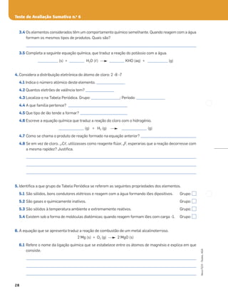 Teste de Avaliação Sumativa n.o
6
28
Novo
FQ
9
–
Testes,
ASA
3.4 Os elementos considerados têm um comportamento químico semelhante. Quando reagem com a água
formam os mesmos tipos de produtos. Quais são?
_____________________________________________________________________________________________________
3.5 Completa a seguinte equação química, que traduz a reação do potássio com a água.
____________ (s) + _________ H2O (ᐉ) _________ KHO (aq) + ____________ (g)
4. Considera a distribuição eletrónica do átomo de cloro: 2 -8 -7
4.1 Indica o número atómico deste elemento. _________________
4.2 Quantos eletrões de valência tem? _________________
4.3 Localiza-o na Tabela Periódica. Grupo: _________________; Período: _________________
4.4 A que família pertence? ___________________________________
4.5 Que tipo de ião tende a formar? ____________________________
4.6 Escreve a equação química que traduz a reação do cloro com o hidrogénio.
_______________ (g) + H2 (g) _______________ (g)
4.7 Como se chama o produto de reação formado na equação anterior? _________________________________
4.8 Se em vez de cloro, 17Cᐉ, utilizasses como reagente ﬂúor, 9F, esperarias que a reação decorresse com
a mesma rapidez? Justiﬁca.
_____________________________________________________________________________________________________
_____________________________________________________________________________________________________
_____________________________________________________________________________________________________
5. Identiﬁca a que grupo da Tabela Periódica se referem as seguintes propriedades dos elementos.
5.1 São sólidos, bons condutores elétricos e reagem com a água formando iões dipositivos. Grupo:
5.2 São gases e quimicamente inativos. Grupo:
5.3 São sólidos à temperatura ambiente e extremamente reativos. Grupo:
5.4 Existem sob a forma de moléculas diatómicas; quando reagem formam iões com carga -1. Grupo:
6. A equação que se apresenta traduz a reação de combustão de um metal alcalinoterroso.
2 Mg (s) + O2 (g) 2 MgO (s)
6.1 Refere o nome da ligação química que se estabelece entre os átomos de magnésio e explica em que
consiste.
_____________________________________________________________________________________________________
_____________________________________________________________________________________________________
_____________________________________________________________________________________________________
 