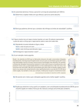 Teste Adaptado de Avaliação Diagnóstica
31
Novo
FQ
9
–
Testes,
ASA
3. Um automóvel demorou 2 horas a percorrer um troço de autoestrada com 220 km.
3.1 Determina a rapidez média com que efetuou o percurso acima descrito.
3.2 Será que podemos aﬁrmar que o condutor não infringiu os limites de velocidade? Justiﬁca.
_____________________________________________________________________________________________________
_____________________________________________________________________________________________________
______________________________________________________________________________________________
4. A ﬁgura mostra-nos um rapaz a tentar levantar um saco. Os vetores representam
o peso do saco e a força que o rapaz exerce sobre o saco com cada mão.
4.1 Atendendo à escala indicada na ﬁgura, indica:
4.1.1 o valor do peso do saco; ___________________________
4.1.2 o valor da força exercida pelo rapaz. _______________
4.2 Conseguirá o rapaz levantar o saco? _____________________
5. Lê com atenção o texto seguinte.
5.1 De acordo com o texto, qual a lâmpada sugerida como melhor opção? Justiﬁca.
_____________________________________________________________________________________________________
_____________________________________________________________________________________________________
____________________________________________________________________________________________
5.2 Supõe que ainda tens no teu quarto um candeeiro, com uma lâmpada incandescente de 100 W, que se
encontra ligado em média 3 horas por dia. Calcula a energia consumida pelo candeeiro.
80 N
Desde 1 de setembro de 2012 que os fabricantes deixaram de poder comercializar lâmpadas
incandescentes. Este tipo de iluminação de alto consumo para uso doméstico gasta até 5 vezes
mais eletricidade e dura 6 a 10 vezes menos do que as tecnologias mais eﬁcientes. Por exemplo,
a eﬁcácia das lâmpadas ﬂuorescentes tubulares é muito maior do que as incandescentes, pois
produzem menos calor e a eletricidade destina-se mais à obtenção de luz. São mais caras, mas
consomem até menos 80%. Não são recomendáveis para sítios onde se acenda e apague muitas
vezes a luz, porque este comportamento reduz signiﬁcativamente a sua vida útil. Os LED são a
melhor opção, mas também a mais cara, contudo, a médio prazo recupera o investimento inicial.
www.expresso.pt (consultado em dezembro de 2014, adaptado)
 