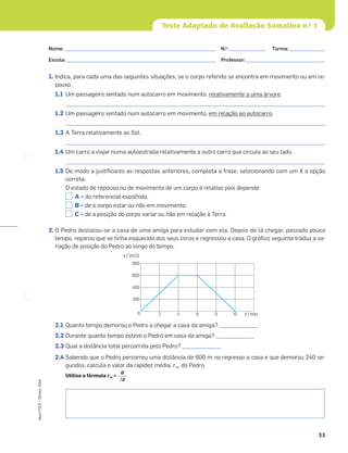 33
Novo
FQ
9
–
Testes,
ASA
Teste Adaptado de Avaliação Sumativa n.o
1
1. Indica, para cada uma das seguintes situações, se o corpo referido se encontra em movimento ou em re-
pouso.
1.1 Um passageiro sentado num autocarro em movimento, relativamente a uma árvore.
_____________________________________________________________________________________________________
1.2 Um passageiro sentado num autocarro em movimento, em relação ao autocarro.
_____________________________________________________________________________________________________
1.3 A Terra relativamente ao Sol.
_____________________________________________________________________________________________________
1.4 Um carro a viajar numa autoestrada relativamente a outro carro que circula ao seu lado.
_____________________________________________________________________________________________________
1.5 De modo a justiﬁcares as respostas anteriores, completa a frase, selecionando com um X a opção
correta.
O estado de repouso ou de movimento de um corpo é relativo pois depende:
A – do referencial escolhido.
B – de o corpo estar ou não em movimento.
C – de a posição do corpo variar ou não em relação à Terra.
2. O Pedro deslocou-se a casa de uma amiga para estudar com ela. Depois de lá chegar, passado pouco
tempo, reparou que se tinha esquecido dos seus livros e regressou a casa. O gráﬁco seguinte traduz a va-
riação de posição do Pedro ao longo do tempo.
2.1 Quanto tempo demorou o Pedro a chegar a casa da amiga? _______________
2.2 Durante quanto tempo esteve o Pedro em casa da amiga? _______________
2.3 Qual a distância total percorrida pelo Pedro? _______________
2.4 Sabendo que o Pedro percorreu uma distância de 600 m no regresso a casa e que demorou 240 se-
gundos, calcula o valor da rapidez média, rm, do Pedro.
Utiliza a fórmula rm =
d
Δt
0 2 4 6 8 10
200
400
600
800
v / (m/s)
t / min
Nome: ___________________________________________________________ N.o
: ______________ Turma: ______________
Escola: ___________________________________________________________ Professor: _______________________________
 