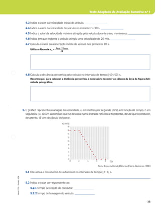 35
Novo
FQ
9
–
Testes,
ASA
Teste Adaptado de Avaliação Sumativa n.o
1
4.3 Indica o valor da velocidade inicial do veículo. ___________________
4.4 Indica o valor da velocidade do veículo no instante t = 30 s. ___________________
4.5 Indica o valor da velocidade máxima atingida pelo veículo durante o seu movimento. ___________________
4.6 Indica em que instante o veículo atingiu uma velocidade de 20 m/s. _____________________
4.7 Calcula o valor da aceleração média do veículo nos primeiros 10 s.
Utiliza a fórmula am =
4.8 Calcula a distância percorrida pelo veículo no intervalo de tempo [40 ; 50] s.
Recorda que, para calcular a distância percorrida, é necessário recorrer ao cálculo da área da ﬁgura deli-
mitada pelo gráﬁco.
5. O gráﬁco representa a variação da velocidade, v, em metros por segundo (m/s), em função do tempo, t, em
segundos (s), de um automóvel que se desloca numa estrada retilínea e horizontal, desde que o condutor,
desatento, vê um obstáculo até parar.
Teste Intermédio de Ciências Físico-Químicas, 2013
5.1 Classiﬁca o movimento do automóvel no intervalo de tempo [2 ; 6] s.
_____________________________________________________________________________________________________
5.2 Indica o valor correspondente ao:
5.2.1 tempo de reação do condutor; _________________
5.2.2 tempo de travagem do veículo. _________________
vﬁnal – vinicial
Δt
16
18
14
12
10
8
6
4
2
0
0 2 4 6 8 t / s
v / (m/s)
 
