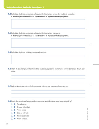 Teste Adaptado de Avaliação Sumativa n.o
1
36
Novo
FQ
9
–
Testes,
ASA
5.3 Calcula a distância percorrida pelo automóvel durante o tempo de reação do condutor.
A distância percorrida calcula-se a partir da área da ﬁgura delimitada pelo gráﬁco.
5.4 Calcula a distância percorrida pelo automóvel durante a travagem.
A distância percorrida calcula-se a partir da área da ﬁgura delimitada pelo gráﬁco.
5.5 Calcula a distância total percorrida pelo veículo.
5.6 Além da desatenção, indica mais três causas que poderão aumentar o tempo de reação de um con-
dutor.
_____________________________________________________________________________________________________
_____________________________________________________________________________________________________
_____________________________________________________________________________________________________
5.7 Indica três causas que poderão aumentar o tempo de travagem de um veículo.
_____________________________________________________________________________________________________
_____________________________________________________________________________________________________
_____________________________________________________________________________________________________
5.8 Quais dos seguintes fatores podem aumentar a distância de segurança rodoviária?
A – Estrada seca
B – Grande velocidade
C – Pneus novos
D – Gelo na estrada
E – Baixa velocidade
F – Pneus carecas
 