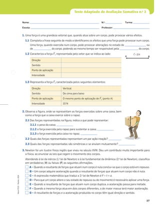 37
Novo
FQ
9
–
Testes,
ASA
Teste Adaptado de Avaliação Sumativa n.o
2
1. Uma força é uma grandeza vetorial que, quando atua sobre um corpo, pode provocar vários efeitos.
1.1 Completa a frase seguinte de modo a identiﬁcares os efeitos que uma força pode provocar num corpo.
Uma força, quando exercida num corpo, pode provocar alterações no estado de __________________ ou
de _______________ do corpo, podendo ao mesmo tempo ser responsável pela ________________ do corpo.
1.2 Caracteriza a força ≤F1 representada pelo vetor que se indica ao lado:
1.3 Representa a força ≤F2 caracterizada pelos seguintes elementos:
2. Observa a ﬁgura, onde se representam as forças exercidas sobre uma caixa, bem
como a força que a caixa exerce sobre o rapaz.
2.1 Das forças representadas na ﬁgura, indica a que pode representar:
2.1.1 o peso da caixa; ______________
2.1.2 a força exercida pelo rapaz para sustentar a caixa; ______________
2.1.3 a força exercida pela caixa no rapaz. ______________
2.2 Quais das forças representadas representam um par ação-reação? ___________
2.3 Quais das forças representadas são simétricas e se anulam mutuamente? ______________
3. Newton foi um ilustre físico inglês que viveu no século XVIII. Deu um contributo muito importante para
a física, ao enunciar as leis que regem o movimento dos corpos.
Atendendo à lei da inércia (1.a
lei de Newton) e à lei fundamental da dinâmica (2.a
lei de Newton), classiﬁca
em verdadeiras (V) ou falsas (F) as seguintes aﬁrmações.
A – Quando a resultante de forças que atuam num corpo é nula conclui-se que o corpo está em repouso.
B – Um corpo adquire aceleração quando a resultante de forças que atuam num corpo não é nula.
C – A expressão matemática que traduz a 2.a
lei de Newton é F = t × a.
D – Para que um corpo altere o seu estado de repouso ou de movimento é necessário aplicar uma força.
E – Quando a resultante de forças que atuam num corpo duplica, a aceleração passa para metade.
F – Quando a mesma força atua em dois corpos diferentes, o de maior massa terá maior aceleração.
G – A resultante de forças e a aceleração produzida no corpo têm igual direção e sentido.
Direção
Sentido
Ponto de aplicação
Intensidade
Direção Vertical
Sentido De cima para baixo
Ponto de aplicação O mesmo ponto de aplicação de ≤F1 (ponto A)
Intensidade 10 N
Š
F1
=20N
A B
Š
F2
Š
F1
Š
P
Nome: ___________________________________________________________ N.o
: ______________ Turma: ______________
Escola: ___________________________________________________________ Professor: _______________________________
 
