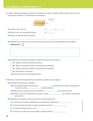 Teste Adaptado de Avaliação Sumativa n.o
2
38
Novo
FQ
9
–
Testes,
ASA
4. A ﬁgura seguinte representa um corpo, inicialmente em repouso, sujeito à ação de duas forças ≤F1 (da es-
querda para a direita) e ≤F2 (da direita para a esquerda).
4.1 Indica o valor de F1 e F2. F1 = __________; F2 = __________
4.2 Indica o valor da resultante de forças. FR = __________
4.3 Indica o sentido da força resultante.
_____________________________________________________________________________________________________
4.4 Supondo que o corpo tem uma massa de 5 kg, determina o valor da aceleração que ele adquire.
Recorda que: a =
4.5 Atendendo às condições do problema, podemos aﬁrmar que o corpo vai:
A – adquirir movimento retilíneo uniforme.
B – adquirir movimento retilíneo uniformemente acelerado.
C – adquirir movimento retilíneo uniformemente retardado.
D – permanecer em repouso.
(Seleciona com um X a única opção correta.)
5. Recorda o conceito da força de atrito e responde às questões que se seguem.
5.1 Completa as frases que se seguem.
5.1.1 As forças de atrito são forças que ___________________ o movimento dos corpos e caracterizam-
-se por ter sentido ___________________ ao do movimento.
5.1.2 Quanto mais rugosas forem as superfícies ___________________ será a força de atrito.
5.1.3 Para as mesmas superfícies de contacto, quanto ___________________ for o peso do corpo maior
será o atrito.
5.2 Identiﬁca as situações em que o atrito é útil (U) ou prejudicial (P).
A – O atrito entre as peças metálicas de uma máquina em movimento. ___________________
B – O atrito exercido pelo lápis no papel, quando escrevemos. ___________________
C – O sistema de travões de um carro. ___________________
D – O atrito que o chão exerce nos sapatos, quando andamos. ___________________
F
m
Escala: 4 N
Š
F1
Š
F2
 
