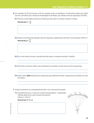 Teste Adaptado de Avaliação Sumativa n.o
2
39
Novo
FQ
9
–
Testes,
ASA
6. Um condutor de 70 kg circulava a 20 m/s quando surgiu um obstáculo. O automóvel acabou por colidir
com ele. Considera que o tempo de imobilização do condutor, que utilizava cinto de segurança, foi 0,05 s.
6.1 Calcula a intensidade da força de colisão que atua sobre o condutor durante o choque.
Recorda que: F =
6.2 Calcula a pressão exercida pelo cinto de segurança, sabendo que este tem uma área igual a 0,04 m2
.
Recorda que: p =
6.3 Se o cinto estiver torcido, a pressão exercida sobre o condutor aumenta? Justiﬁca.
_____________________________________________________________________________________________________
_____________________________________________________________________________________________________
6.4 Com base na inércia, indica o que aconteceria ao condutor se não usasse cinto de segurança.
_____________________________________________________________________________________________________
_____________________________________________________________________________________________________
6.5 Indica outros dois dispositivos de segurança que poderão aumentar a segurança do condutor em caso
de choque.
_____________________________________________________________________________________________________
_____________________________________________________________________________________________________
7. A ﬁgura representa um paraquedista durante o seu movimento de queda.
7.1 Considerando que a massa do conjunto paraquedista + paraquedas
é 90 kg, determina o valor do peso do conjunto.
Utiliza g = 10 m/s2
.
Recorda que: P = m × g
vi
Δt
F
A
 