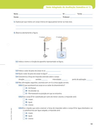41
Novo
FQ
9
–
Testes,
ASA
Teste Adaptado de Avaliação Sumativa n.o
3
1. Explica por que motivo um corpo imerso em água parece tornar-se mais leve.
_________________________________________________________________________________________________________
_________________________________________________________________________________________________________
2. Observa atentamente a ﬁgura.
2.1 Indica o nome e a função do aparelho representado na ﬁgura.
_____________________________________________________________________________________________________
_____________________________________________________________________________________________________
2.2 Indica o valor do peso do corpo no ar. ____________________
2.3 Qual o valor do peso do corpo na água? ___________________
2.4 Caracteriza a força de impulsão exercida sobre o corpo:
direção; ________ sentido; ________ intensidade; ________ ponto de aplicação. ________
2.5 Nas aﬁrmações seguintes, assinala com um X a única opção correta.
2.5.1 O que acontecerá ao corpo se se soltar do dinamómetro?
A – Irá ﬂutuar.
B – Irá afundar-se.
C – Permanecerá na posição em que se encontra.
2.5.2 Se o corpo B for substituído por outro de menor volume, a impulsão será:
A – maior.
B – igual.
C – menor.
2.5.3 Se o líquido que está a exercer a força de impulsão sobre o corpo B for água destilada e se
o substituirmos por água salgada, a impulsão será:
A – maior.
B – igual.
C – menor.
24 N
B
B
20 N
1a
. medição 2a
. medição
Nome: ___________________________________________________________ N.o
: ______________ Turma: ______________
Escola: ___________________________________________________________ Professor: _______________________________
 