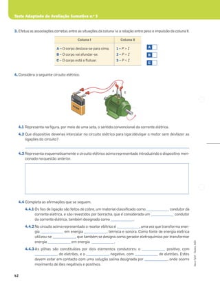Teste Adaptado de Avaliação Sumativa n.o
3
42
Novo
FQ
9
–
Testes,
ASA
3. Efetua as associações corretas entre as situações da coluna I e a relação entre peso e impulsão da coluna II.
4. Considera o seguinte circuito elétrico.
4.1 Representa na ﬁgura, por meio de uma seta, o sentido convencional da corrente elétrica.
4.2 Que dispositivo deverias intercalar no circuito elétrico para ligar/desligar o motor sem desfazer as
ligações do circuito?
_____________________________________________________________________________________________________
4.3 Representa esquematicamente o circuito elétrico acima representado introduzindo o dispositivo men-
cionado na questão anterior.
4.4 Completa as aﬁrmações que se seguem.
4.4.1 Os ﬁos de ligação são feitos de cobre, um material classiﬁcado como ______________ condutor da
corrente elétrica, e são revestidos por borracha, que é considerada um ______________ condutor
da corrente elétrica, também designado como ______________.
4.4.2 No circuito acima representado o recetor elétrico é ______________, uma vez que transforma ener-
gia ______________ em energia ______________, térmica e sonora. Como fonte de energia elétrica
utilizou-se ______________, que também se designa como gerador eletroquímico por transformar
energia ______________ em energia ______________.
4.4.3 As pilhas são constituídas por dois elementos condutores: o ______________ positivo, com
______________ de eletrões, e o ______________ negativo, com ______________ de eletrões. Estes
devem estar em contacto com uma solução salina designada por ______________, onde ocorre
movimento de iões negativos e positivos.
Coluna I Coluna II
A – O corpo desloca-se para cima.
B – O corpo vai afundar-se.
C – O corpo está a ﬂutuar.
1 – P > I
2 – P = I
3 – P < I
C
B
A
–
+
A B
PILHA
PILHA
PILHA
 