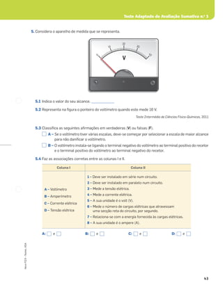Teste Adaptado de Avaliação Sumativa n.o
3
43
Novo
FQ
9
–
Testes,
ASA
5. Considera o aparelho de medida que se representa.
5.1 Indica o valor do seu alcance. ______________
5.2 Representa na ﬁgura o ponteiro do voltímetro quando este mede 16 V.
Teste Intermédio de Ciências Físico-Químicas, 2011
5.3 Classiﬁca as seguintes aﬁrmações em verdadeiras (V) ou falsas (F).
A – Se o voltímetro tiver várias escalas, deve-se começar por selecionar a escala de maior alcance
para não daniﬁcar o voltímetro.
B – O voltímetro instala-se ligando o terminal negativo do voltímetro ao terminal positivo do recetor
e o terminal positivo do voltímetro ao terminal negativo do recetor.
5.4 Faz as associações corretas entre as colunas I e II.
0
0
0
10
20
30
4
0
V
V
Coluna I Coluna II
A – Voltímetro
B – Amperímetro
C – Corrente elétrica
D – Tensão elétrica
1 – Deve ser instalado em série num circuito.
2 – Deve ser instalado em paralelo num circuito.
3 – Mede a tensão elétrica.
4 – Mede a corrente elétrica.
5 – A sua unidade é o volt (V).
6 – Mede o número de cargas elétricas que atravessam
uma secção reta do circuito, por segundo.
7 – Relaciona-se com a energia fornecida às cargas elétricas.
8 – A sua unidade é o ampere (A).
A: e B: e C: e D: e
 