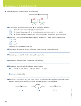 Teste Adaptado de Avaliação Sumativa n.o
3
44
Novo
FQ
9
–
Testes,
ASA
6. Observa o seguinte esquema de um circuito elétrico.
6.1 Classiﬁca em verdadeiras (V) ou falsas (F) as aﬁrmações seguintes.
A – O circuito acima representado é um circuito aberto.
B – No circuito há passagem de corrente elétrica e os recetores encontram-se ligados.
C – No circuito representado, a corrente tem o mesmo valor em qualquer ponto do circuito.
6.2 Qual seria o valor da tensão elétrica indicado por um voltímetro ligado aos terminais da pilha?
A – 3 V
B – 6 V
C – 1,5 V
(Seleciona com um X a opção correta.)
6.3 Se uma das lâmpadas do circuito se fundisse, o que aconteceria à outra lâmpada?
_____________________________________________________________________________________________________
6.4 Indica de que modo estão ligadas as lâmpadas do circuito.
_____________________________________________________________________________________________________
6.5 Indica outro modo para fazer a associação das lâmpadas.
_____________________________________________________________________________________________________
6.6 Indica o que aconteceria às lâmpadas se fossem ligadas:
6.6.1 à tomada de rede elétrica cuja tensão elétrica é de 230 V;
_______________________________________________________________________________________________
6.6.2 a uma pilha de 1,5 V.
_______________________________________________________________________________________________
6.7 Imagina que ligavas mais uma pilha ao teu circuito. Qual dos seguintes esquemas representa correta-
mente a associação das duas pilhas ligadas em série? Assinala a opção correta.
A B C
U1
= 3 V U2
= 3 V
V V
 